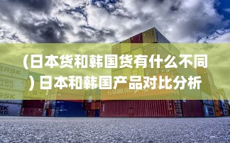 (日本货和韩国货有什么不同) 日本和韩国产品对比分析：哪个国家的商品更具优势?