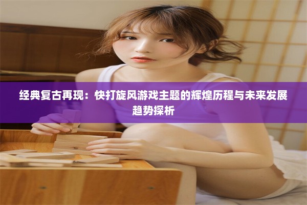 经典复古再现：快打旋风游戏主题的辉煌历程与未来发展趋势探析