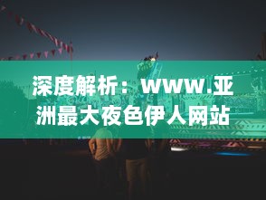 深度解析：WWW.亚洲最大夜色伊人网站，重塑东方夜晚娱乐文化新形象