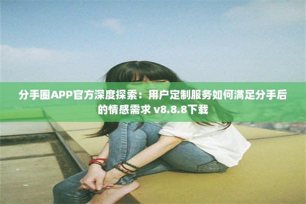 分手圈APP官方深度探索：用户定制服务如何满足分手后的情感需求 v8.8.8下载