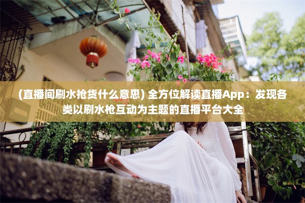 (直播间刷水抢货什么意思) 全方位解读直播App：发现各类以刷水枪互动为主题的直播平台大全