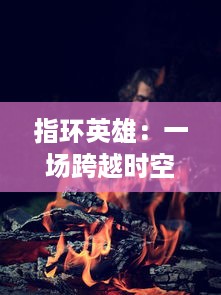 指环英雄：一场跨越时空的魔戒冒险，揭开神秘力量背后的勇气与牺牲