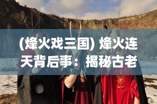 (烽火戏三国) 烽火连天背后事：揭秘古老历史中不为人知的格斗三国真实内幕