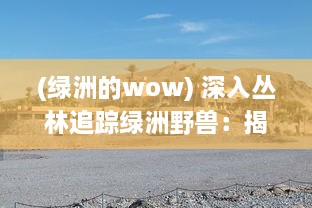 (绿洲的wow) 深入丛林追踪绿洲野兽：揭秘自然界中隐藏的陆地未知生物王国