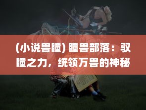 (小说兽瞳) 瞳兽部落：驭瞳之力，统领万兽的神秘世界与千年英雄传说