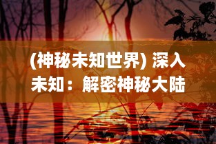 (神秘未知世界) 深入未知：解密神秘大陆与奇异生物的幽深秘境探奇之旅