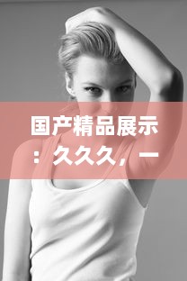 国产精品展示：久久久，一本精品重冂，色情美学与性感的俏皮结合 v4.8.5下载