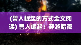 (兽人崛起的方式全文阅读) 兽人崛起：穿越暗夜森林的生存挑战和未知的黑暗力量斗争