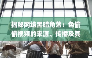 揭秘网络黑暗角落：色偷偷视频的来源、传播及其对社会道德伦理的冲击