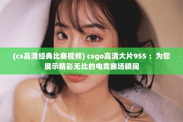 (cs高清经典比赛视频) csgo高清大片955 ：为您展示精彩无比的电竞赛场瞬间