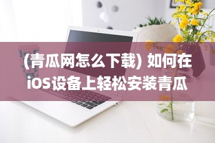 (青瓜网怎么下载) 如何在iOS设备上轻松安装青瓜APP 新手详细指南分享