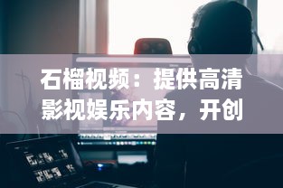 石榴视频：提供高清影视娱乐内容，开创新一代视频观看体验