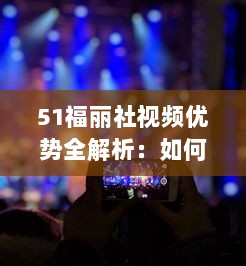 51福丽社视频优势全解析：如何运用创意视频吸引更多观众 详解视频制作与传播技巧