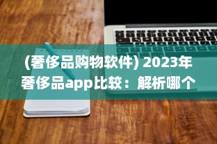 (奢侈品购物软件) 2023年奢侈品app比较：解析哪个平台最好实现便捷购物体验