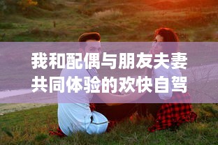 我和配偶与朋友夫妻共同体验的欢快自驾游之旅:感受友情与浪漫相融合的奇妙旅程