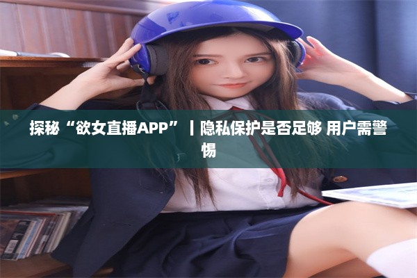 探秘“欲女直播APP”丨隐私保护是否足够 用户需警惕