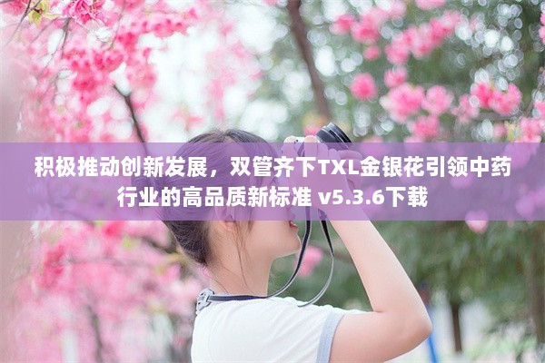 积极推动创新发展，双管齐下TXL金银花引领中药行业的高品质新标准 v5.3.6下载