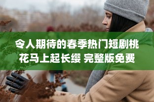 令人期待的春季热门短剧桃花马上起长缨 完整版免费在线观看，感受古风情缘的唯美故事