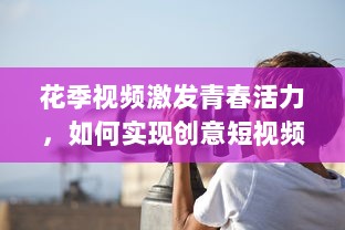 花季视频激发青春活力，如何实现创意短视频的持续吸引力 探索青少年的喜好与趋势!