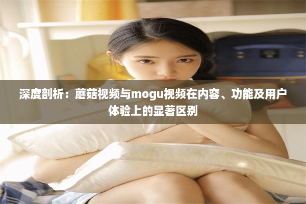 深度剖析：蘑菇视频与mogu视频在内容、功能及用户体验上的显著区别