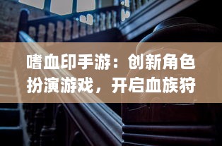 嗜血印手游：创新角色扮演游戏，开启血族狩猎之旅，探索黑暗秘境的刺激冒险