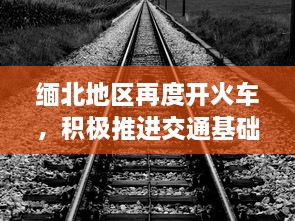 缅北地区再度开火车，积极推进交通基础设施建设助力经济发展 v1.1.0下载