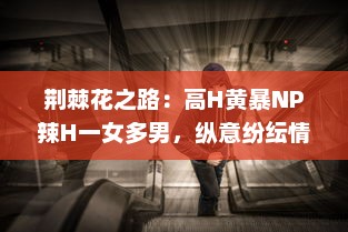 荆棘花之路：高H黄暴NP辣H一女多男，纵意纷纭情感游戏 v9.7.8下载