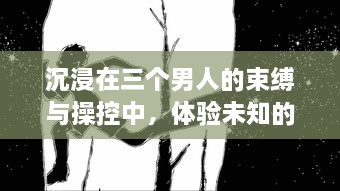 沉浸在三个男人的束缚与操控中，体验未知的快感，我找到了独特的满足感