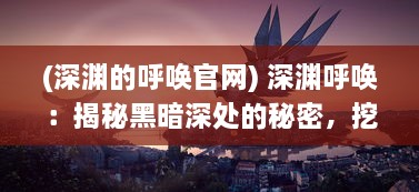 (深渊的呼唤官网) 深渊呼唤：揭秘黑暗深处的秘密，挖掘未知世界的新奇与魅力