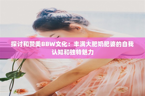 探讨和赞美BBW文化：丰满大肥奶肥婆的自我认知和独特魅力