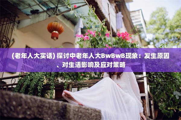 (老年人大实话) 探讨中老年人大BwBwB现象：发生原因、对生活影响及应对策略