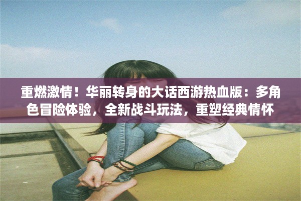 重燃激情！华丽转身的大话西游热血版：多角色冒险体验，全新战斗玩法，重塑经典情怀