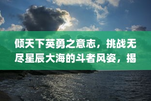 倾天下英勇之意志，挑战无尽星辰大海的斗者风姿，揭秘战天迹中的终极试炼