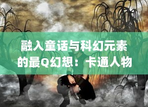 融入童话与科幻元素的最Q幻想：卡通人物在现实世界的奇妙冒险之旅