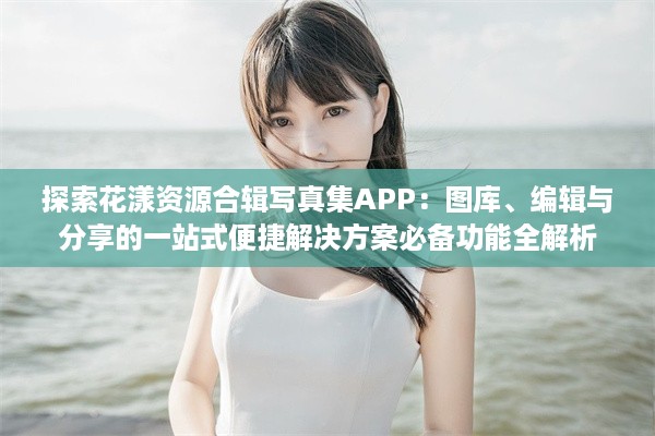 探索花漾资源合辑写真集APP：图库、编辑与分享的一站式便捷解决方案必备功能全解析