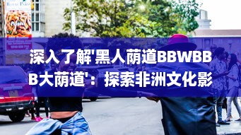 深入了解'黑人荫道BBWBBB大荫道'：探索非洲文化影响下的肥胖女性审美变迁