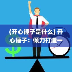 (开心锤子是什么) 开心锤子：倾力打造一款让你体验乐趣与智慧相结合的娱乐游戏