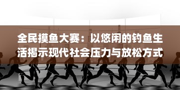 全民摸鱼大赛：以悠闲的钓鱼生活揭示现代社会压力与放松方式的独特解读