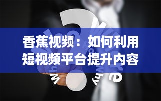 香蕉视频：如何利用短视频平台提升内容影响力与用户参与度? v7.6.6下载