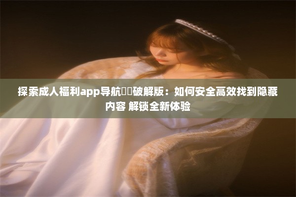 探索成人福利app导航㊙️破解版：如何安全高效找到隐藏内容 解锁全新体验