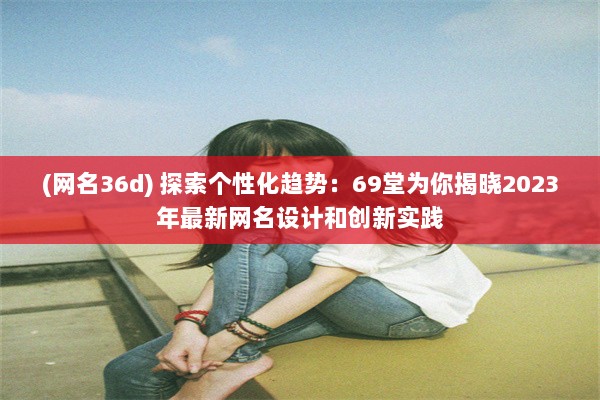 (网名36d) 探索个性化趋势：69堂为你揭晓2023年最新网名设计和创新实践