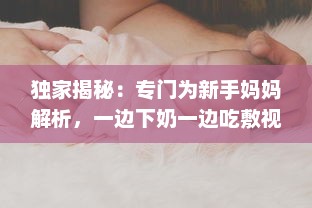 独家揭秘：专门为新手妈妈解析，一边下奶一边吃敷视频的全过程实践操作指南