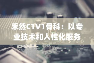 禾然C1V1骨科：以专业技术和人性化服务，打造全新卓越的骨科治疗体验