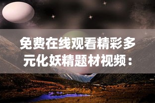 免费在线观看精彩多元化妖精题材视频：探索神秘奇幻乐园，感受不同寻常的妖精世界