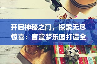 开启神秘之门，探索无尽惊喜：盲盒梦乐园打造全新的收藏与游玩体验