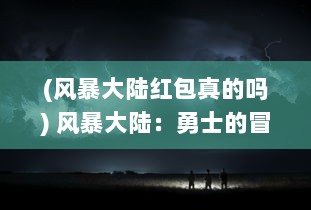 (风暴大陆红包真的吗) 风暴大陆：勇士的冒险之旅与神秘的古代文明异世界的奇幻探索