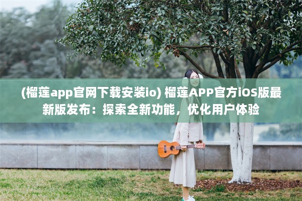 (榴莲app官网下载安装io) 榴莲APP官方iOS版最新版发布：探索全新功能，优化用户体验