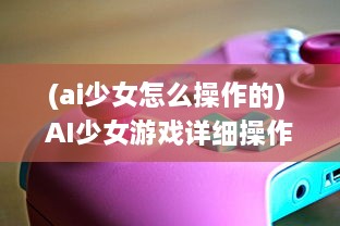 (ai少女怎么操作的) AI少女游戏详细操作指南：如何正确导入创建的角色和场景