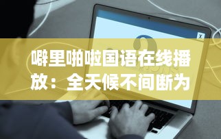 噼里啪啦国语在线播放：全天候不间断为你提供经典语言学习资源 v0.7.4下载