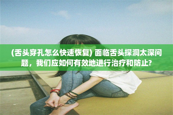 (舌头穿孔怎么快速恢复) 面临舌头探洞太深问题，我们应如何有效地进行治疗和防止?